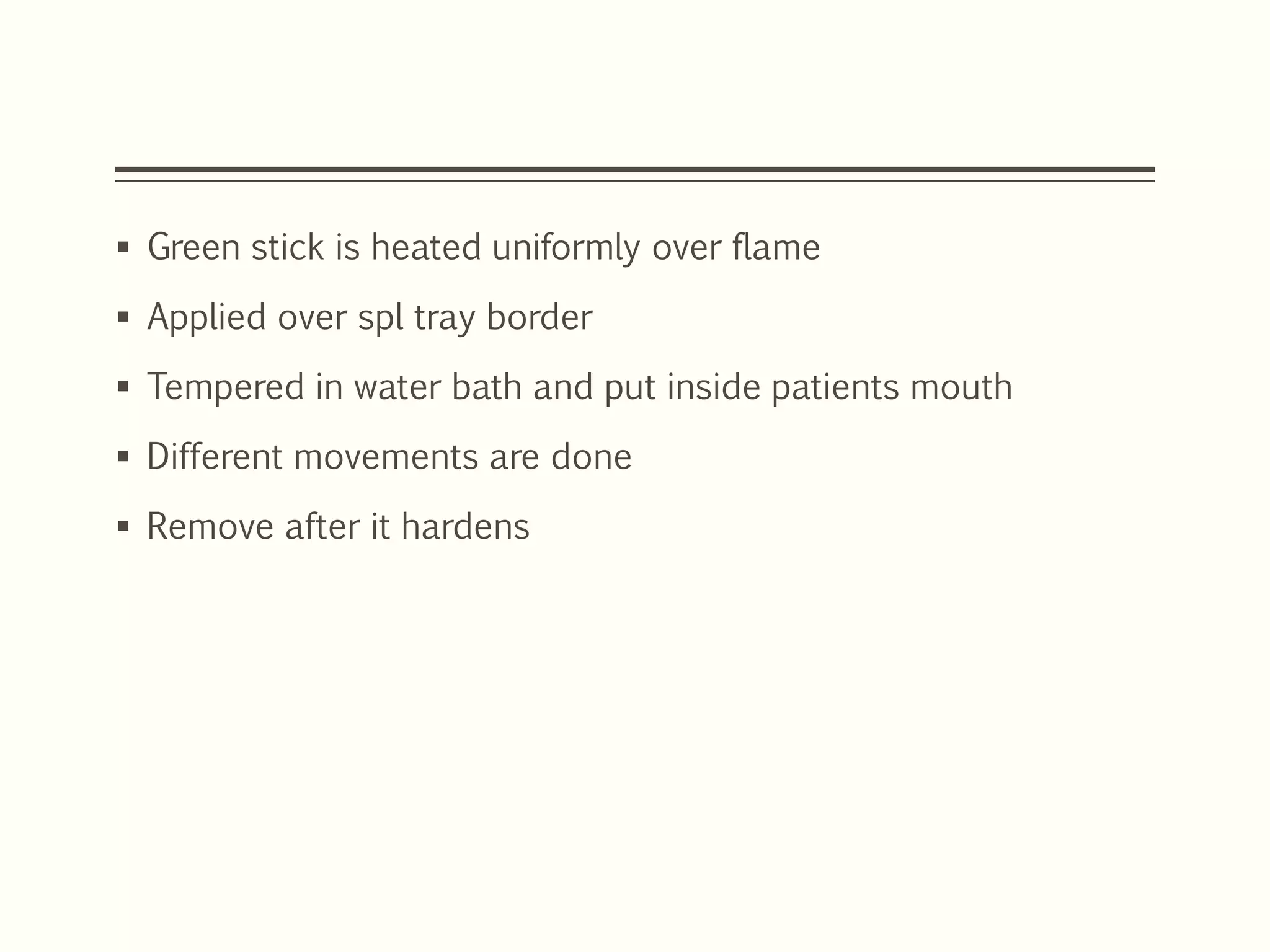  Green stick is heated uniformly over flame
 Applied over spl tray border
 Tempered in water bath and put inside patients mouth
 Different movements are done
 Remove after it hardens
 