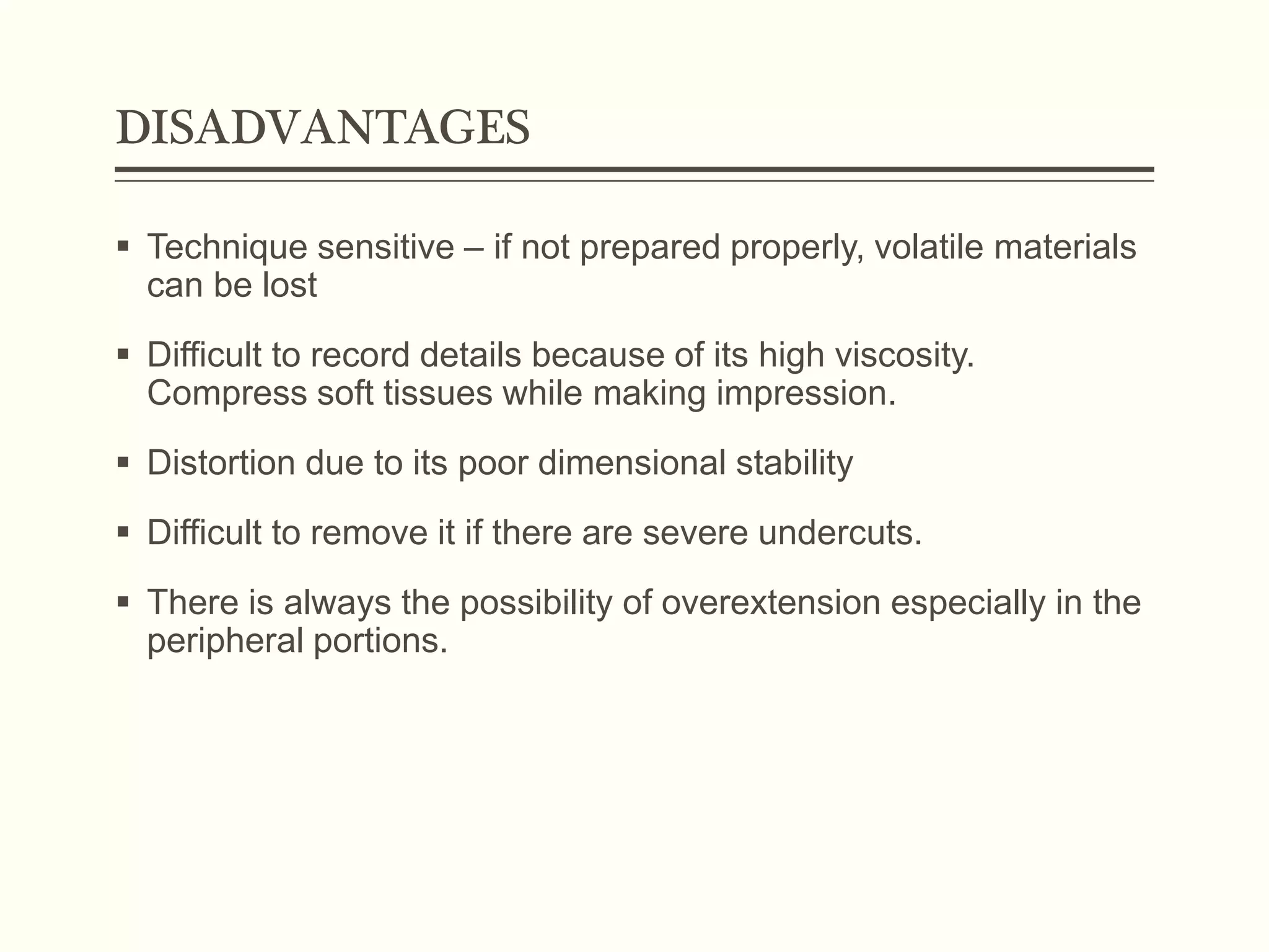 DISADVANTAGES
 Technique sensitive – if not prepared properly, volatile materials
can be lost
 Difficult to record details because of its high viscosity.
Compress soft tissues while making impression.
 Distortion due to its poor dimensional stability
 Difficult to remove it if there are severe undercuts.
 There is always the possibility of overextension especially in the
peripheral portions.
 