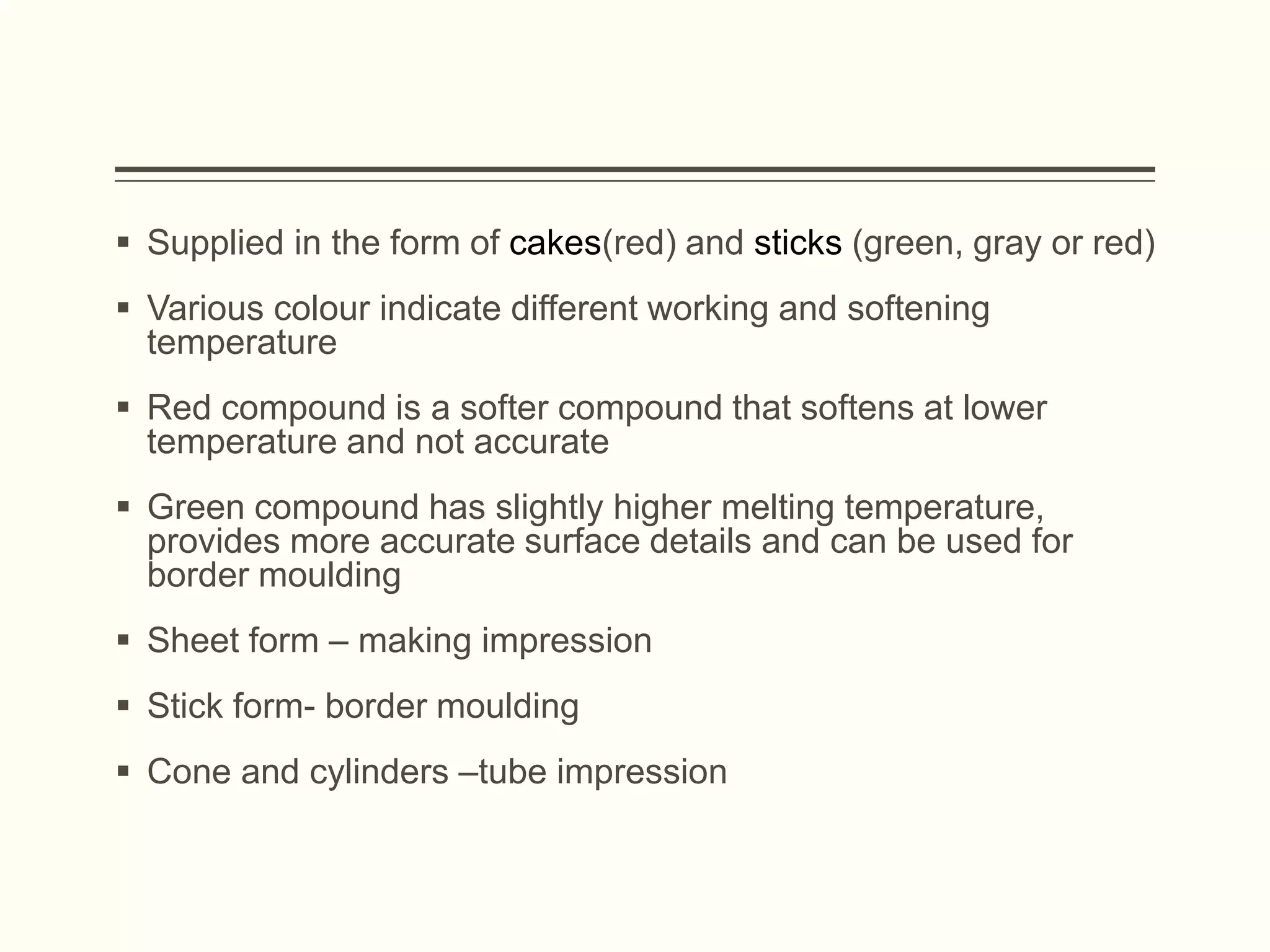  Supplied in the form of cakes(red) and sticks (green, gray or red)
 Various colour indicate different working and softening
temperature
 Red compound is a softer compound that softens at lower
temperature and not accurate
 Green compound has slightly higher melting temperature,
provides more accurate surface details and can be used for
border moulding
 Sheet form – making impression
 Stick form- border moulding
 Cone and cylinders –tube impression
 