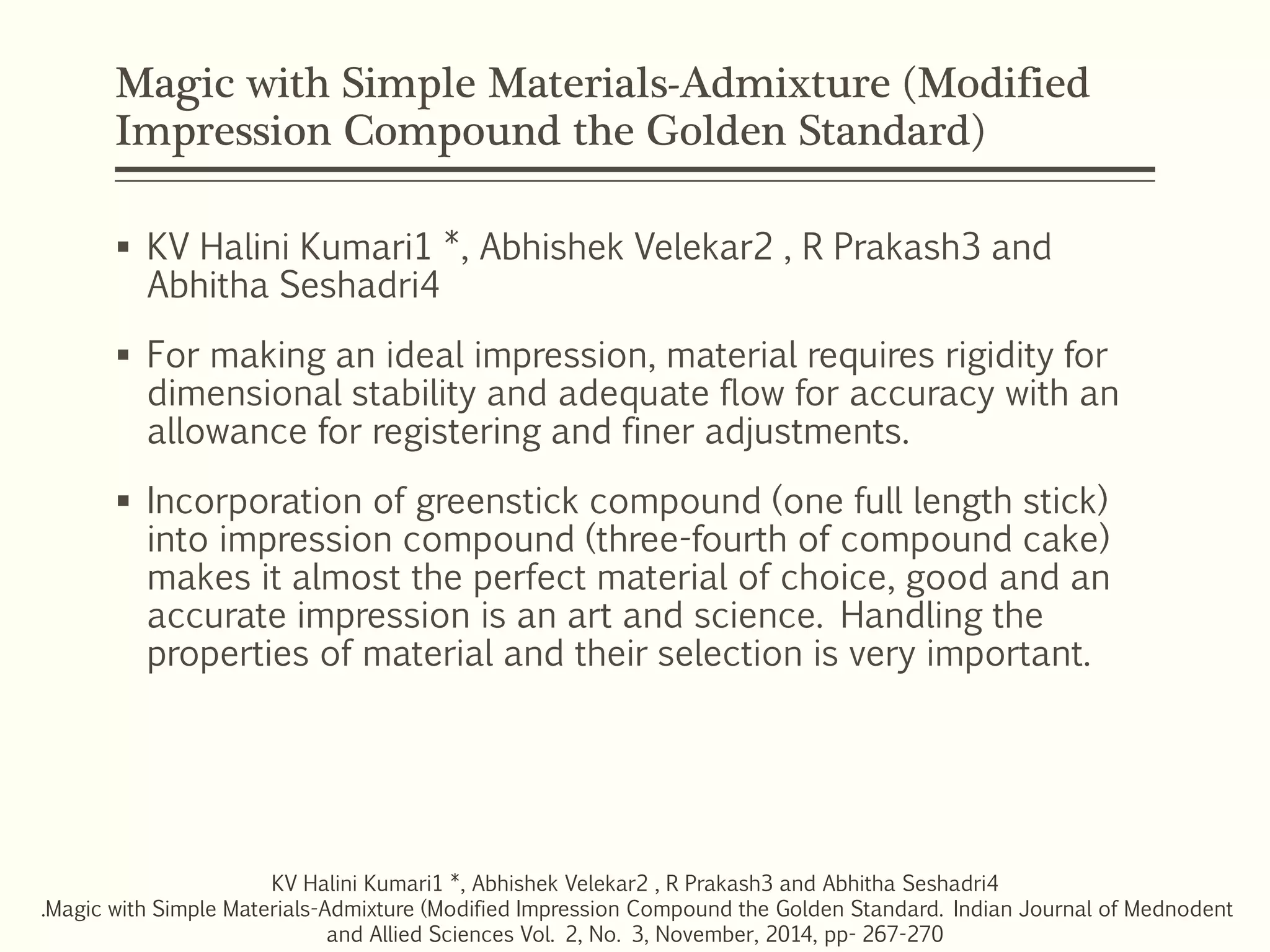 Magic with Simple Materials-Admixture (Modified
Impression Compound the Golden Standard)
 KV Halini Kumari1 *, Abhishek Velekar2 , R Prakash3 and
Abhitha Seshadri4
 For making an ideal impression, material requires rigidity for
dimensional stability and adequate flow for accuracy with an
allowance for registering and finer adjustments.
 Incorporation of greenstick compound (one full length stick)
into impression compound (three-fourth of compound cake)
makes it almost the perfect material of choice, good and an
accurate impression is an art and science. Handling the
properties of material and their selection is very important.
KV Halini Kumari1 *, Abhishek Velekar2 , R Prakash3 and Abhitha Seshadri4
.Magic with Simple Materials-Admixture (Modified Impression Compound the Golden Standard. Indian Journal of Mednodent
and Allied Sciences Vol. 2, No. 3, November, 2014, pp- 267-270
 