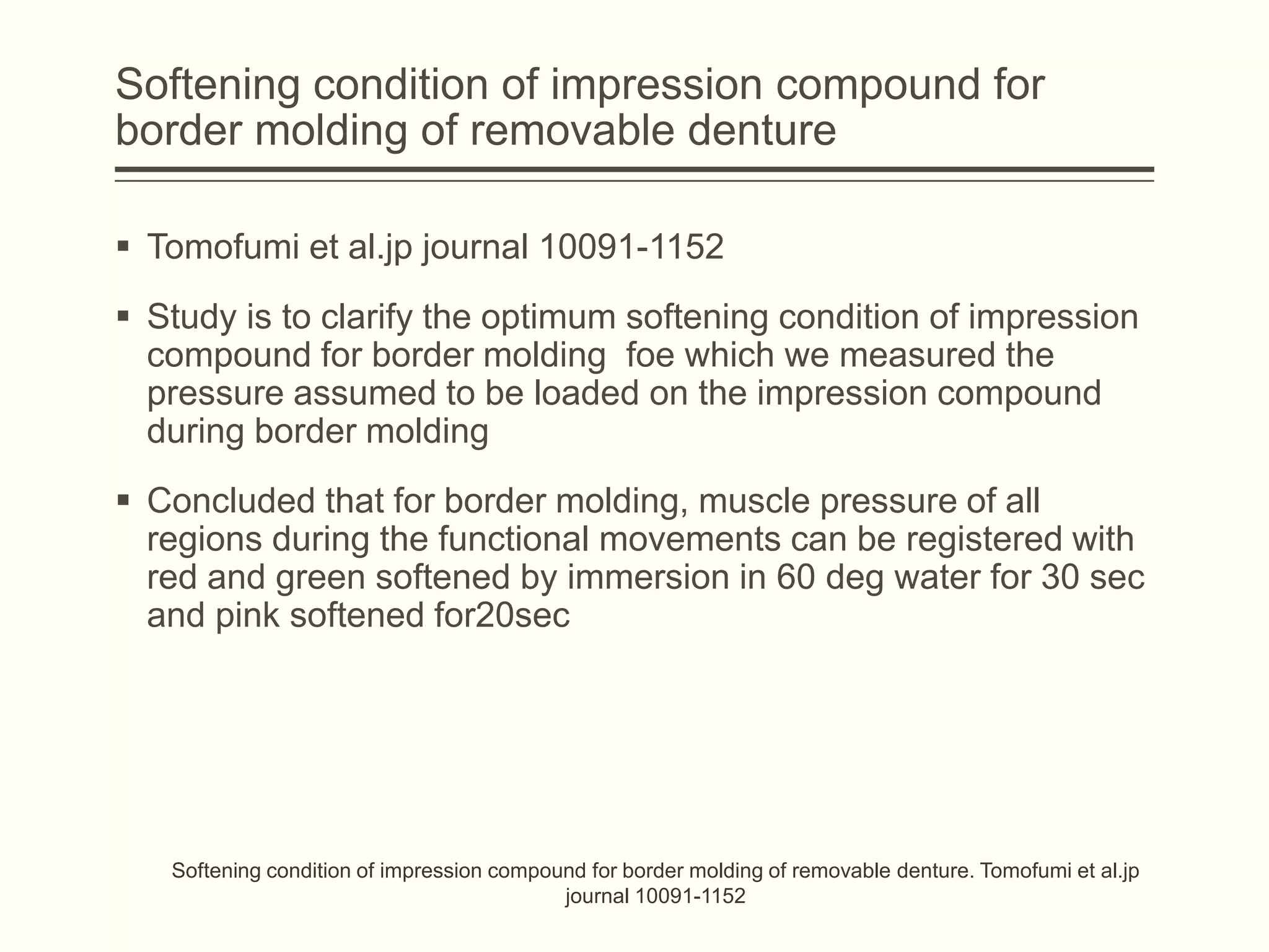 Softening condition of impression compound for
border molding of removable denture
 Tomofumi et al.jp journal 10091-1152
 Study is to clarify the optimum softening condition of impression
compound for border molding foe which we measured the
pressure assumed to be loaded on the impression compound
during border molding
 Concluded that for border molding, muscle pressure of all
regions during the functional movements can be registered with
red and green softened by immersion in 60 deg water for 30 sec
and pink softened for20sec
Softening condition of impression compound for border molding of removable denture. Tomofumi et al.jp
journal 10091-1152
 