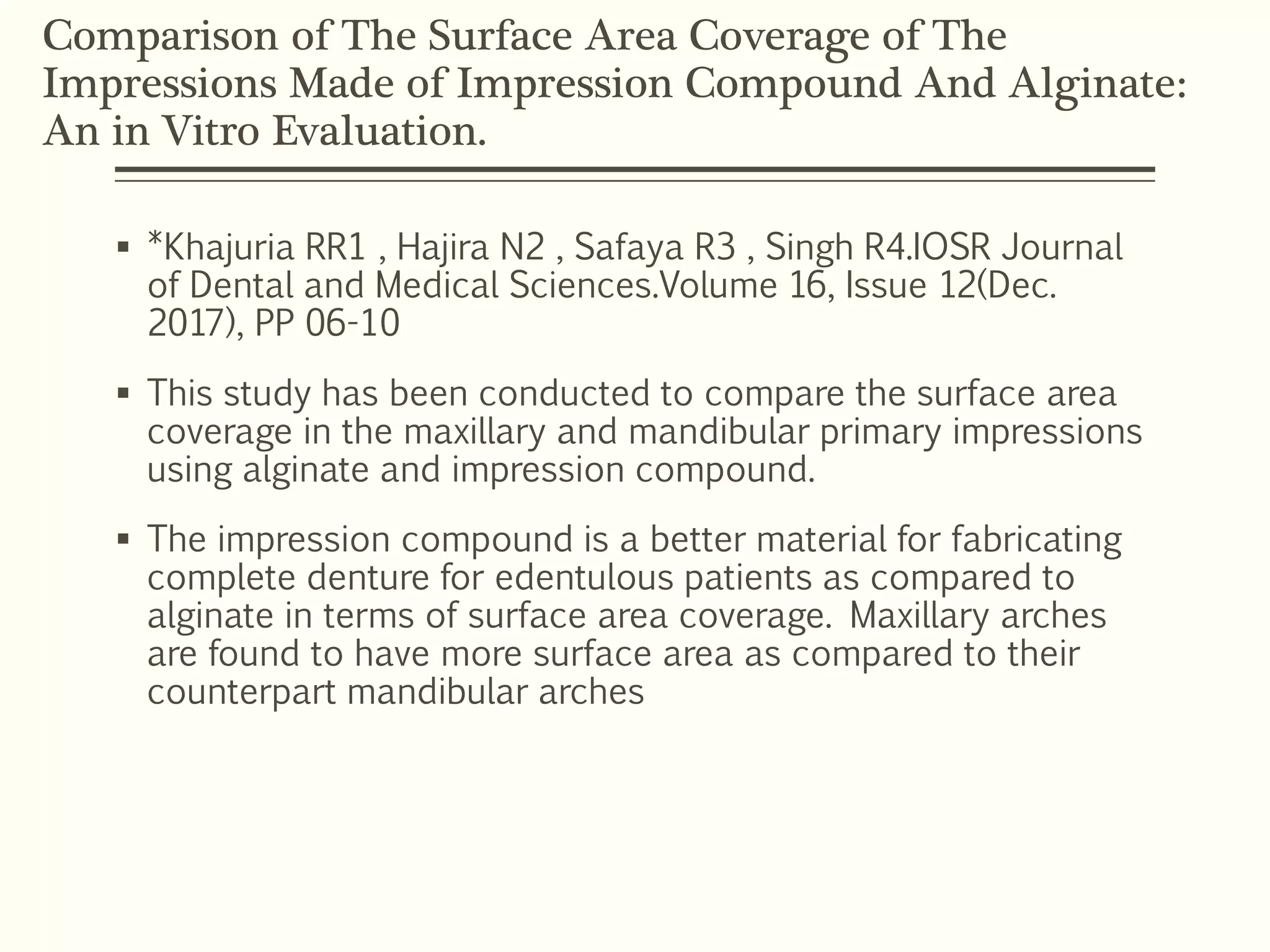 Comparison of The Surface Area Coverage of The
Impressions Made of Impression Compound And Alginate:
An in Vitro Evaluation.
 *Khajuria RR1 , Hajira N2 , Safaya R3 , Singh R4.IOSR Journal
of Dental and Medical Sciences.Volume 16, Issue 12(Dec.
2017), PP 06-10
 This study has been conducted to compare the surface area
coverage in the maxillary and mandibular primary impressions
using alginate and impression compound.
 The impression compound is a better material for fabricating
complete denture for edentulous patients as compared to
alginate in terms of surface area coverage. Maxillary arches
are found to have more surface area as compared to their
counterpart mandibular arches
 