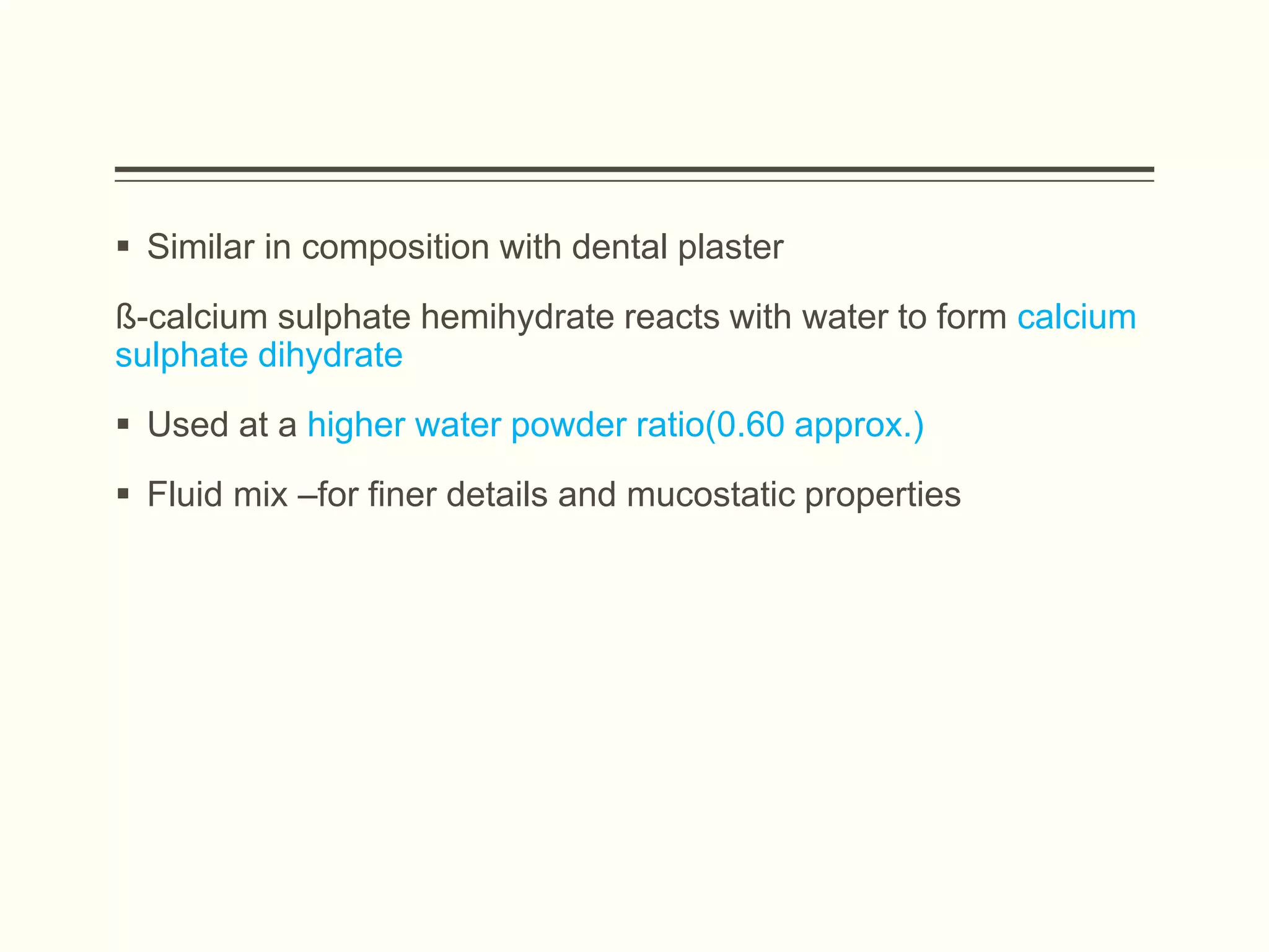  Similar in composition with dental plaster
ß-calcium sulphate hemihydrate reacts with water to form calcium
sulphate dihydrate
 Used at a higher water powder ratio(0.60 approx.)
 Fluid mix –for finer details and mucostatic properties
 