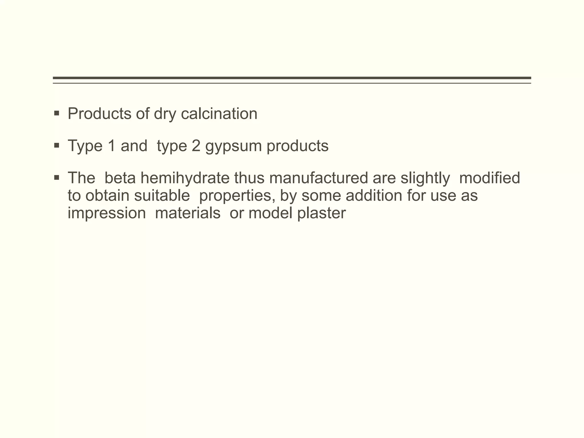  Products of dry calcination
 Type 1 and type 2 gypsum products
 The beta hemihydrate thus manufactured are slightly modified
to obtain suitable properties, by some addition for use as
impression materials or model plaster
 