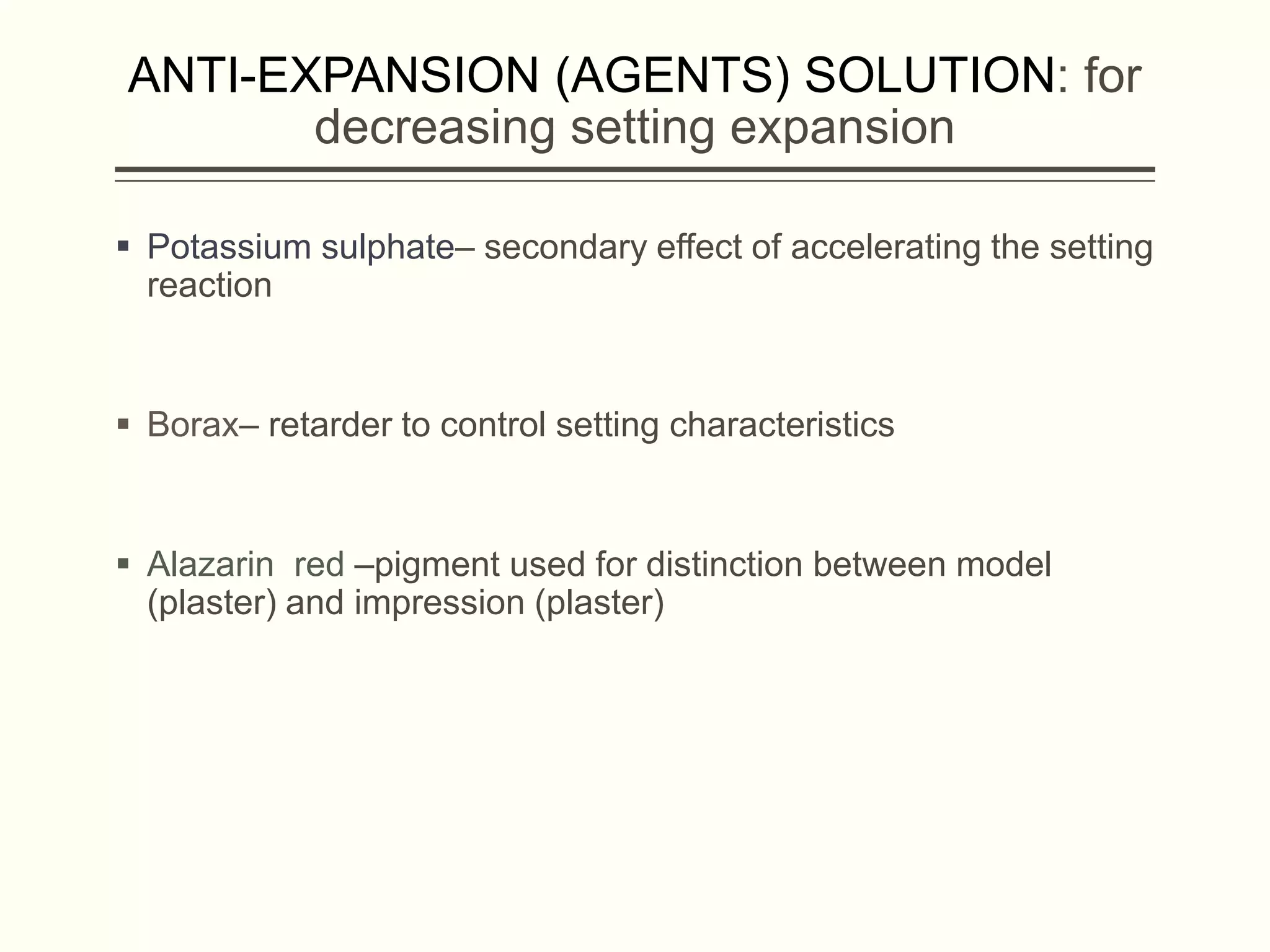 ANTI-EXPANSION (AGENTS) SOLUTION: for
decreasing setting expansion
 Potassium sulphate– secondary effect of accelerating the setting
reaction
 Borax– retarder to control setting characteristics
 Alazarin red –pigment used for distinction between model
(plaster) and impression (plaster)
 