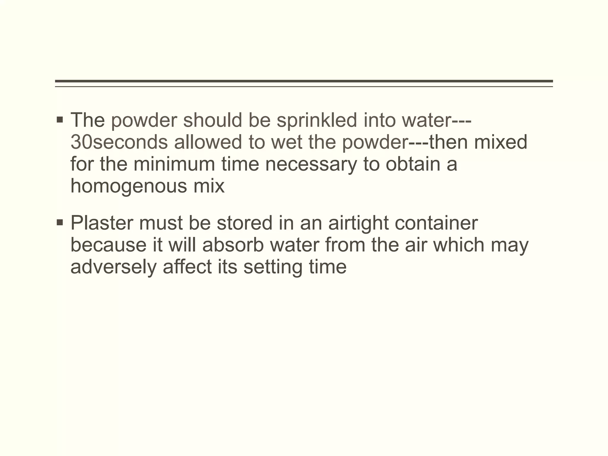  The powder should be sprinkled into water---
30seconds allowed to wet the powder---then mixed
for the minimum time necessary to obtain a
homogenous mix
 Plaster must be stored in an airtight container
because it will absorb water from the air which may
adversely affect its setting time
 