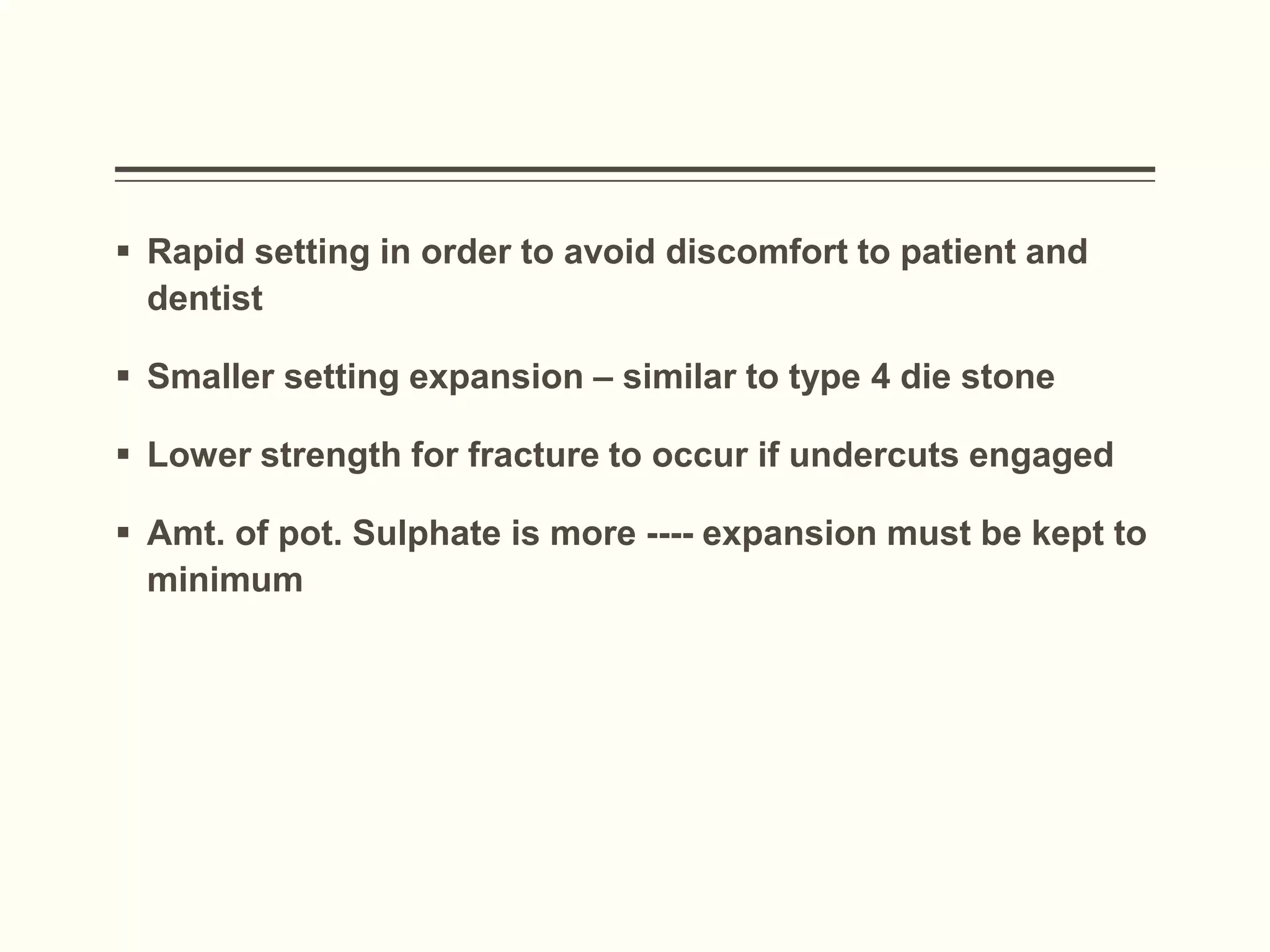  Rapid setting in order to avoid discomfort to patient and
dentist
 Smaller setting expansion – similar to type 4 die stone
 Lower strength for fracture to occur if undercuts engaged
 Amt. of pot. Sulphate is more ---- expansion must be kept to
minimum
 