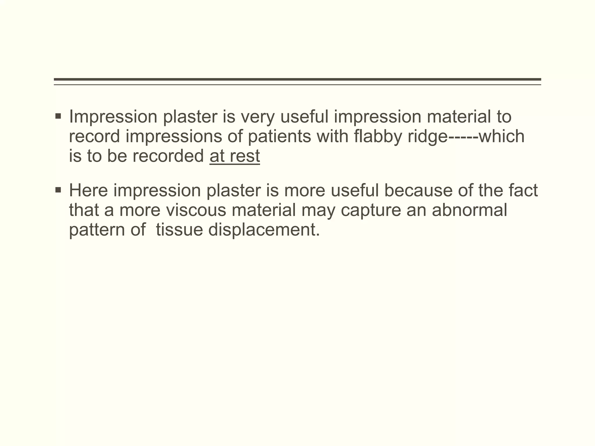  Impression plaster is very useful impression material to
record impressions of patients with flabby ridge-----which
is to be recorded at rest
 Here impression plaster is more useful because of the fact
that a more viscous material may capture an abnormal
pattern of tissue displacement.
 
