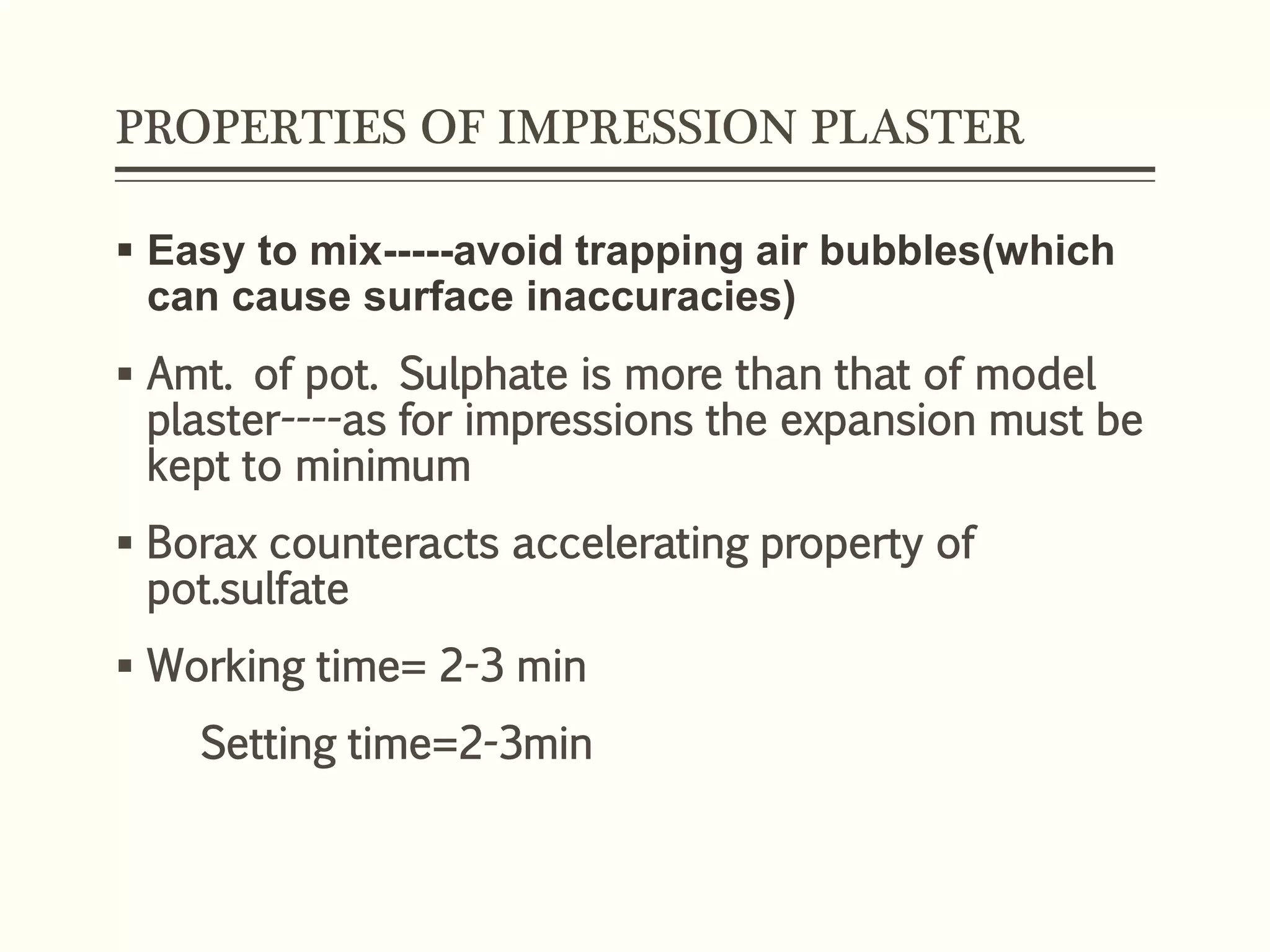 PROPERTIES OF IMPRESSION PLASTER
 Easy to mix-----avoid trapping air bubbles(which
can cause surface inaccuracies)
 Amt. of pot. Sulphate is more than that of model
plaster----as for impressions the expansion must be
kept to minimum
 Borax counteracts accelerating property of
pot.sulfate
 Working time= 2-3 min
Setting time=2-3min
 