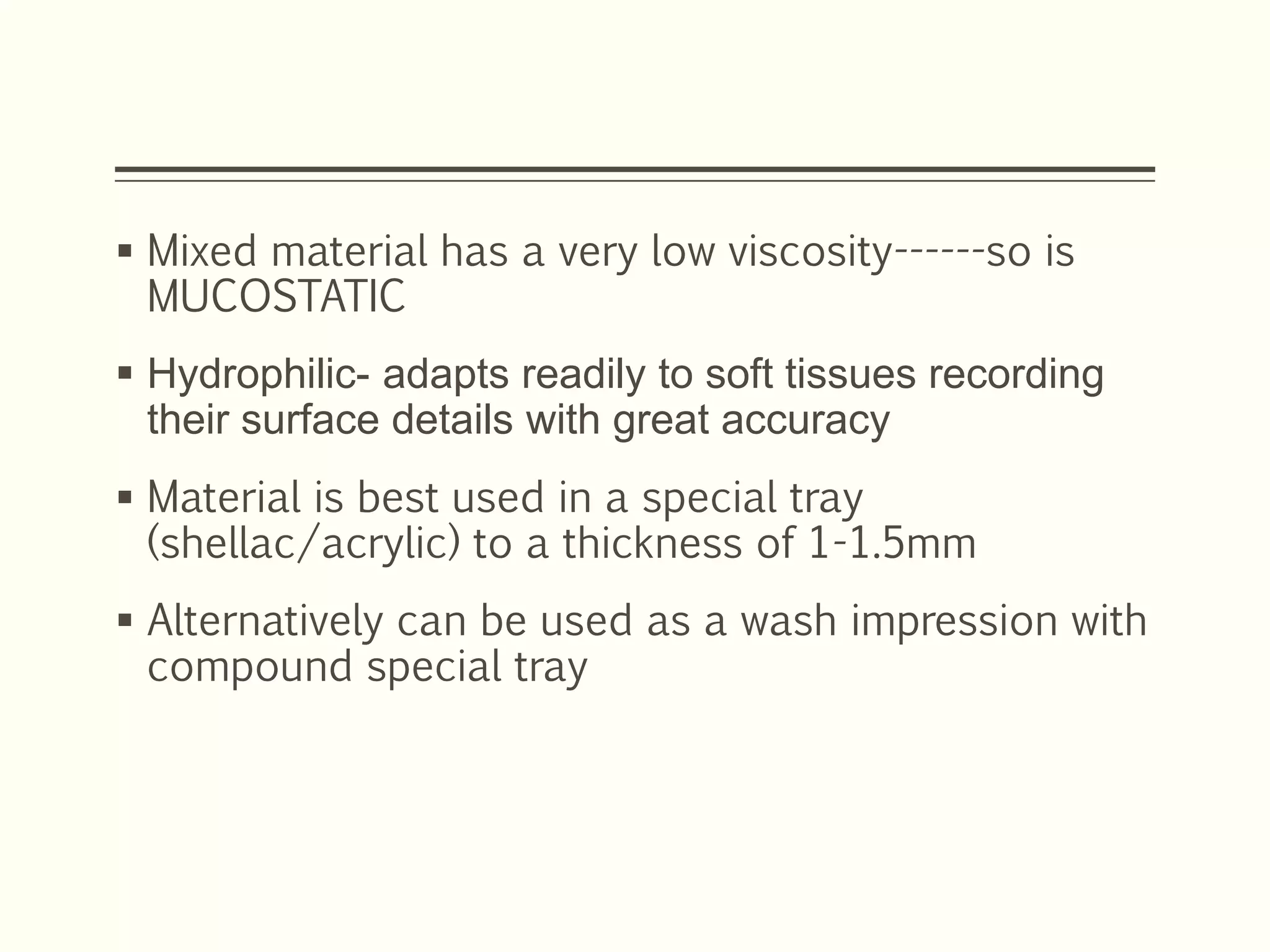  Mixed material has a very low viscosity------so is
MUCOSTATIC
 Hydrophilic- adapts readily to soft tissues recording
their surface details with great accuracy
 Material is best used in a special tray
(shellac/acrylic) to a thickness of 1-1.5mm
 Alternatively can be used as a wash impression with
compound special tray
 