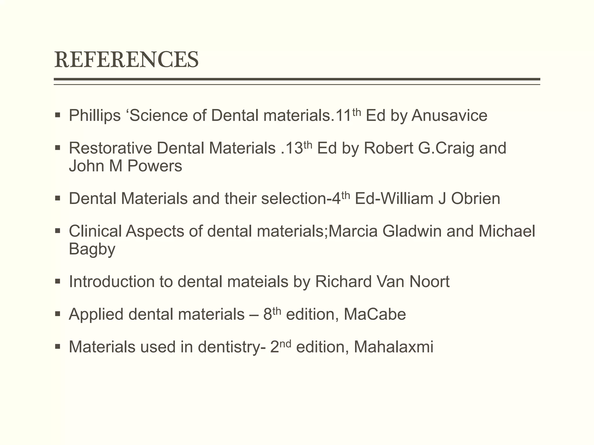 REFERENCES
 Phillips ‘Science of Dental materials.11th Ed by Anusavice
 Restorative Dental Materials .13th Ed by Robert G.Craig and
John M Powers
 Dental Materials and their selection-4th Ed-William J Obrien
 Clinical Aspects of dental materials;Marcia Gladwin and Michael
Bagby
 Introduction to dental mateials by Richard Van Noort
 Applied dental materials – 8th edition, MaCabe
 Materials used in dentistry- 2nd edition, Mahalaxmi
 