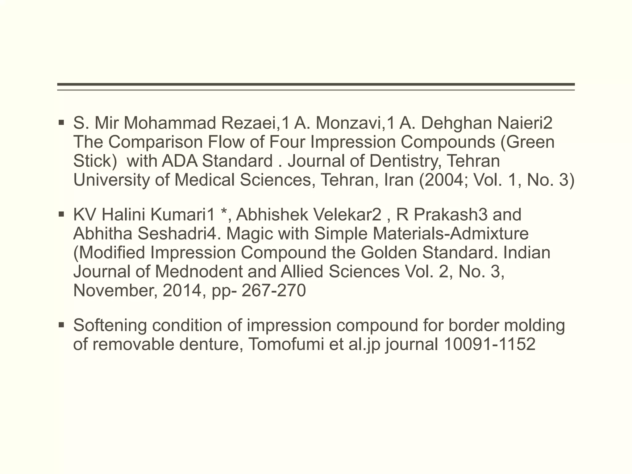  S. Mir Mohammad Rezaei,1 A. Monzavi,1 A. Dehghan Naieri2
The Comparison Flow of Four Impression Compounds (Green
Stick) with ADA Standard . Journal of Dentistry, Tehran
University of Medical Sciences, Tehran, Iran (2004; Vol. 1, No. 3)
 KV Halini Kumari1 *, Abhishek Velekar2 , R Prakash3 and
Abhitha Seshadri4. Magic with Simple Materials-Admixture
(Modified Impression Compound the Golden Standard. Indian
Journal of Mednodent and Allied Sciences Vol. 2, No. 3,
November, 2014, pp- 267-270
 Softening condition of impression compound for border molding
of removable denture, Tomofumi et al.jp journal 10091-1152
 