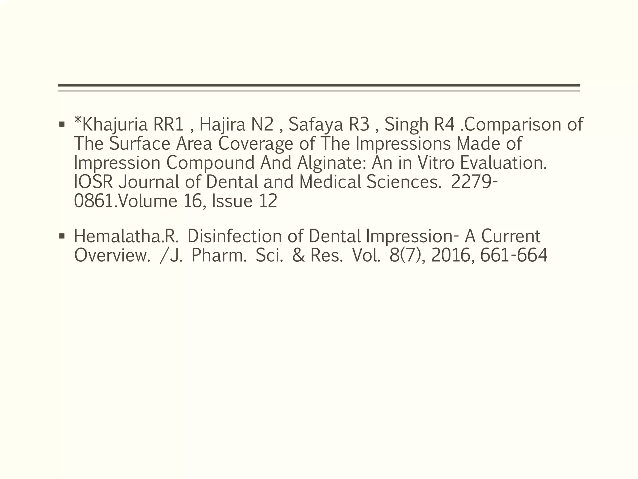  *Khajuria RR1 , Hajira N2 , Safaya R3 , Singh R4 .Comparison of
The Surface Area Coverage of The Impressions Made of
Impression Compound And Alginate: An in Vitro Evaluation.
IOSR Journal of Dental and Medical Sciences. 2279-
0861.Volume 16, Issue 12
 Hemalatha.R. Disinfection of Dental Impression- A Current
Overview. /J. Pharm. Sci. & Res. Vol. 8(7), 2016, 661-664
 
