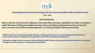 Overall objective
Build a network of community trailblazers with leadership, innovative capabilities and skills to transform
public libraries as lifelong knowledge learning centres, providing need-based innovative services for
socio, economic & environmental development, co-creating through localised partnerships
2015 - 2020
International Network of Emerging Library Innovators(INELI India and South Asia)
MSSRF spearheads repositioning public libraries as lifelong learning centres, capacitating public librarians as
Community Innovative Trailblazers through INELI and IPLM across India and South Asia
Village Knowledge Centres concept scaled up through public libraries, by empowering their librarians to contribute
through innovative services in community development
 