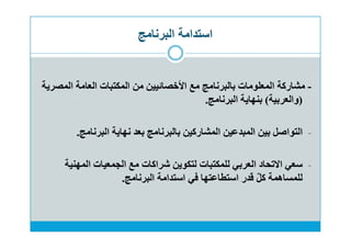 ‫البرنامج‬ ‫استدامة‬
-‫المصرية‬ ‫العامة‬ ‫المكتبات‬ ‫من‬ ‫اﻷخصائيين‬ ‫مع‬ ‫بالبرنامج‬ ‫المعلومات‬ ‫مشاركة‬
)‫والعربية‬(‫البرنامج‬ ‫بنهاية‬.
-‫البرنامج‬ ‫نهاية‬ ‫بعد‬ ‫بالبرنامج‬ ‫المشاركين‬ ‫المبدعين‬ ‫بين‬ ‫التواصل‬.
-‫المهنية‬ ‫الجمعيات‬ ‫مع‬ ‫شراكات‬ ‫لتكوين‬ ‫للمكتبات‬ ‫العربي‬ ‫اﻻتحاد‬ ‫سعي‬
‫البرنامج‬ ‫استدامة‬ ‫في‬ ‫استطاعتها‬ ‫قدر‬ ٌ‫ل‬‫ك‬ ‫للمساهمة‬.
 