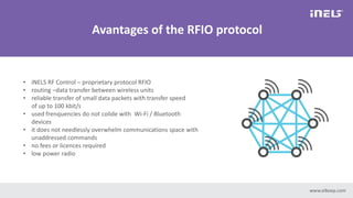 • iNELS RF Control – proprietary protocol RFIO
• routing –data transfer between wireless units
• reliable transfer of small data packets with transfer speed
of up to 100 kbit/s
• used frenquencies do not colide with Wi-Fi / Bluetooth
devices
• it does not needlessly overwhelm communications space with
unaddressed commands
• no fees or licences required
• low power radio
Avantages of the RFIO protocol
www.elkoep.com
 