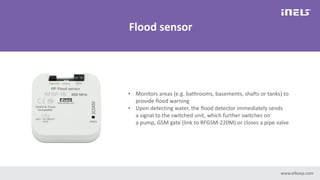 www.elkoep.com
Flood sensor
• Monitors areas (e.g. bathrooms, basements, shafts or tanks) to
provide flood warning
• Upon detecting water, the flood detector immediately sends
a signal to the switched unit, which further switches on
a pump, GSM gate (link to RFGSM-220M) or closes a pipe valve
 