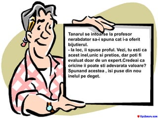 Tanarul se intoarse la profesor nerabdator sa-i spuna cat i-a oferit bijutierul.- Ia loc, ii spuse proful. Vezi, tu esti ca acest inel,unic si pretios, dar poti fi evaluat doar de un expert.Credeai ca oricine ii poate sti adevarata valoare?Spunand acestea , isi puse din nou inelul pe deget.