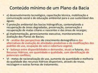 • e) desenvolvimento tecnológico, capacitação técnica, mobilização e
comunicação social e de educação ambiental para o uso sustentável das
águas;
• f) proteção ambiental das bacias hidrográficas, contemplando a
recuperação de áreas degradadas, preservação, conservação e
recuperação de matas ciliares e nascentes e das áreas de recargas;
• g) implementação, gerenciamento executivo, monitoramento e
avaliação dos Planos de Bacias;
• IV - análise das perspectivas de crescimento demográfico e das
alternativas de evolução de atividades produtivas e de modificações dos
padrões de uso, ocupação do solo e cobertura vegetal;
• V - balanço entre disponibilidades e demandas, atuais e futuras, dos
Recursos Hídricos, em quantidade e qualidade, com identificação de
potenciais conflitos;
• VI - metas de racionalização de uso, aumento da quantidade e melhoria
da qualidade dos recursos hídricos disponíveis, através do reuso,
reciclagem e outras formas de tratamento;
Conteúdo mínimo de um Plano da Bacia
 