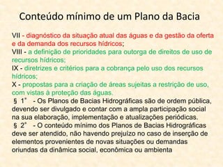VII - diagnóstico da situação atual das águas e da gestão da oferta
e da demanda dos recursos hídricos;
VIII - a definição de prioridades para outorga de direitos de uso de
recursos hídricos;
IX - diretrizes e critérios para a cobrança pelo uso dos recursos
hídricos;
X - propostas para a criação de áreas sujeitas a restrição de uso,
com vistas à proteção das águas.
§ 1° - Os Planos de Bacias Hidrográficas são de ordem pública,
devendo ser divulgado e contar com a ampla participação social
na sua elaboração, implementação e atualizações periódicas.
§ 2° - O conteúdo mínimo dos Planos de Bacias Hidrográficas
deve ser atendido, não havendo prejuízo no caso de inserção de
elementos provenientes de novas situações ou demandas
oriundas da dinâmica social, econômica ou ambienta
Conteúdo mínimo de um Plano da Bacia
 