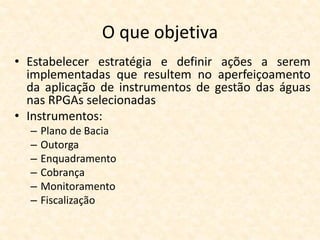O que objetiva
• Estabelecer estratégia e definir ações a serem
implementadas que resultem no aperfeiçoamento
da aplicação de instrumentos de gestão das águas
nas RPGAs selecionadas
• Instrumentos:
– Plano de Bacia
– Outorga
– Enquadramento
– Cobrança
– Monitoramento
– Fiscalização
 