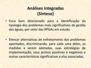 Análises Integradas
(Síntese)
• Foco bem direcionado para a identificação da
tipologia dos problemas mais significativos de gestão
das águas, por setor das RPGAs em estudo
• Elencar alternativas de enfretamento dos problemas
apontados, discriminando, para cada uma delas, as
medidas a serem adotadas, suas estratégias de
implementação, seus pontos positivos e negativos e
outras características significativas a elas associadas.
 