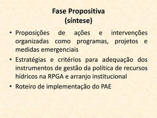 Fase Propositiva
(síntese)
• Proposições de ações e intervenções
organizadas como programas, projetos e
medidas emergenciais
• Estratégias e critérios para adequação dos
instrumentos de gestão da política de recursos
hídricos na RPGA e arranjo institucional
• Roteiro de implementação do PAE
 