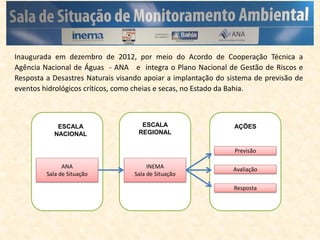 Inaugurada em dezembro de 2012, por meio do Acordo de Cooperação Técnica a
Agência Nacional de Águas - ANA e integra o Plano Nacional de Gestão de Riscos e
Resposta a Desastres Naturais visando apoiar a implantação do sistema de previsão de
eventos hidrológicos críticos, como cheias e secas, no Estado da Bahia.
ESCALA
NACIONAL
ESCALA
REGIONAL
AÇÕES
ANA
Sala de Situação
INEMA
Sala de Situação
Previsão
Avaliação
Resposta
 