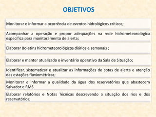 OBJETIVOS
Monitorar e informar a ocorrência de eventos hidrológicos críticos;
Acompanhar a operação e propor adequações na rede hidrometeorológica
específica para monitoramento de alerta;
Elaborar Boletins hidrometeorológicos diários e semanais ;
Elaborar e manter atualizado o inventário operativo da Sala de Situação;
Identificar, sistematizar e atualizar as informações de cotas de alerta e atenção
das estações fluviométricas;
Monitorar e informar a qualidade da água dos reservatórios que abastecem
Salvador e RMS.
Elaborar relatórios e Notas Técnicas descrevendo a situação dos rios e dos
reservatórios;
 