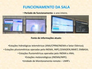 FUNCIONAMENTO DA SALA
• Período de funcionamento: o ano inteiro.
Estação de Faz. Barra - Itabuna
Fonte de informações atuais:
•Estações hidrológicas telemétricas (ANA/CPRM/INEMA e Setor Elétrico);
• Estações pluviométricas operadas pelo INEMA, INPE,CEMADEN,INMET, EMBASA;
• Estações fluviométricas operadas pelo INEMA e ANA;
•Estações meteorológicas (INEMA/INPE).
•Unidade de Monitoramento remoto – UMR’s
 