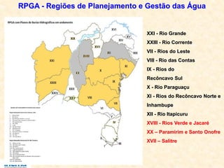 RPGA - Regiões de Planejamento e Gestão das Água
XXI - Rio Grande
XXIII - Rio Corrente
VII - Rios do Leste
VIII - Rio das Contas
IX - Rios do
Recôncavo Sul
X - Rio Paraguaçu
XI - Rios do Recôncavo Norte e
Inhambupe
XII - Rio Itapicuru
XVIII - Rios Verde e Jacaré
XX – Paramirim e Santo Onofre
XVII – Salitre
 