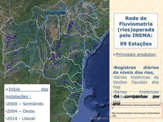 Rede de
Fluviometria
(rios)operada
pelo INEMA:
99 Estações
Principais produtos:
•Registros diários
de níveis dos rios,
•Séries históricas de
Vazões líquidas dos
rios
•Séries históricas
Vazões Sólidas dos
rios
•04 campanhas por
anohttp://monitoramento.inema.ba.gov.br/planilhas/fl
u/
http://monitoramento.inema.ba.gov.br/planilhas/r
mdl/
Início das
instalações :
•2000 – Semiárido
•2004 – Oeste
•2014 - Litoral
 