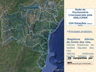 Rede de
Fluviometria
(rios)operada pela
ANA/CPRM
154 Estações (Banco
Hidro)
Principais produtos:
•Registros diários
de níveis dos rios,
•Séries históricas de
Vazões líquidas dos
rios
•Séries históricas
Vazões Sólidas dos
rios
•04 campanhas por
anohttp://www.snirh.gov.br/hidroweb/
 