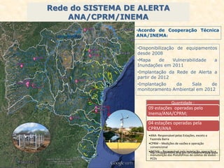 Rede do SISTEMA DE ALERTA
ANA/CPRM/INEMA
Quantidade :
09 estações operadas pelo
Inema/ANA/CPRM;
04 estações operadas pela
CPRM/ANA
•ANA- Responsável pelas Estações, exceto a
Fazenda Barra
•CPRM – Medições de vazões e operação
convencional
•INEMA – Responsável pela instalação, operação e
manutenção das Plataformas de coletas de dados -
PCDs
•Disponibilização de equipamentos
desde 2008
•Mapa de Vulnerabilidade a
Inundações em 2011
•Implantação da Rede de Alerta a
partir de 2012
•Implantação da Sala de
monitoramento Ambiental em 2012
•Acordo de Cooperação Técnica
ANA/INEMA:
http://mapas-hidro.ana.gov.br/Usuario/mapa.aspx
 