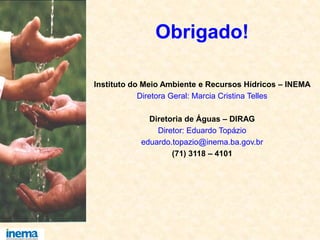 Obrigado!
Instituto do Meio Ambiente e Recursos Hídricos – INEMA
Diretora Geral: Marcia Cristina Telles
Diretoria de Águas – DIRAG
Diretor: Eduardo Topázio
eduardo.topazio@inema.ba.gov.br
(71) 3118 – 4101
 
