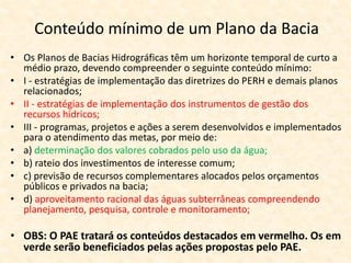 Conteúdo mínimo de um Plano da Bacia
• Os Planos de Bacias Hidrográficas têm um horizonte temporal de curto a
médio prazo, devendo compreender o seguinte conteúdo mínimo:
• I - estratégias de implementação das diretrizes do PERH e demais planos
relacionados;
• II - estratégias de implementação dos instrumentos de gestão dos
recursos hídricos;
• III - programas, projetos e ações a serem desenvolvidos e implementados
para o atendimento das metas, por meio de:
• a) determinação dos valores cobrados pelo uso da água;
• b) rateio dos investimentos de interesse comum;
• c) previsão de recursos complementares alocados pelos orçamentos
públicos e privados na bacia;
• d) aproveitamento racional das águas subterrâneas compreendendo
planejamento, pesquisa, controle e monitoramento;
• OBS: O PAE tratará os conteúdos destacados em vermelho. Os em
verde serão beneficiados pelas ações propostas pelo PAE.
 