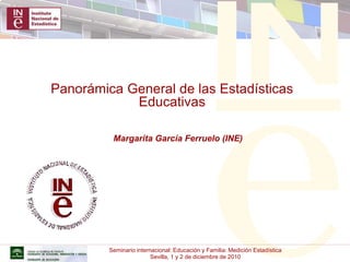 Seminario internacional: Educación y Familia: Medición Estadística
Sevilla, 1 y 2 de diciembre de 2010
Panorámica General de las Estadísticas
Educativas
Margarita García Ferruelo (INE)
 