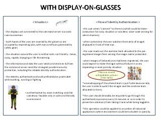 < Flow of Identity Authentication >
- the user utters "connect" to the mic (which could be bone-
conduction for noisy situation or voiceless voice-code sensing for
silent situation)
- when connected, the user watches the matrix of images
displayed in front of their eye.
- the user reads out the onetime texts allocated to the pre-
registered images from among the image matrix presented
- when images of beloved ones had been registered, the user
could expect to make the login without failure in a very
impending or even panicky situation
* eavesdropping of the uttered texts is just futile because only
the user is able to watch the images and the onetime texts
allocated to them,
* the user should desirably be required to go through this
authentication process every 15 minutes or so in order to
prevent an adversary from taking it over while being logged in.
* this operation could be applied to a number of industrial
applications where environment could be turbulent or panicky.
WITH DISPLAY-ON-GLASSES
< Situation >
- the displays are connected to the command server via radio
communications
- both hands of the user are covered by the gloves or are
occupied by impending jobs, with eyes and faces protected by
safety gears
- the situation around the user is neither calm nor friendly - tense,
noisy, rapidly changing or life-threatening
- the information and data the user sends and receives to/from
the command server need the strongest possible security
protection, including the reliable identity authentication
- the identity authentication should preferably be practicable
while walking, running or fighting
• authentication by voice matching could be
somehow feasible only in calm and friendly
environment
There are several
unforgettable pictures
in the matrix
 