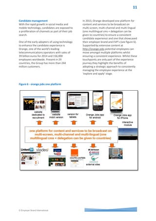 © Employer Brand International
Figure 4: Mobile transformation in action
Smartphone shipments passed 1 billion units
in 2013 (see figure 5). This is of particular
importance to multinationals who are seeking
growth in emerging markets. Technology is
transforming the way business is conducted,
goods are shipped and experiences between
companies, customers, candidates and
employees. Technology is also driving support
for an integrated branded approach across
the employee lifecycle to optimize how
companies deliver value to their stakeholders.
Smartphones have penetrated every aspect of
daily life including the employee experience.
Managing employees and contract workers
across the Internet, companies now have the
ability to make labour more of a variable cost,
rather than a fixed one, by engaging workers
on an as-needed basis. A growing number of
agencies are delivering freelances of all sorts,
such as Freelancer.com and Elance-oDesk,
which links up 9.3m workers for hire with
3.7m companies.
The workforce of today is specialized and
highly virtual: working part-time, mobile, from
home, and often on a contract basis.
Figure 5 - Smartphone shipments
 