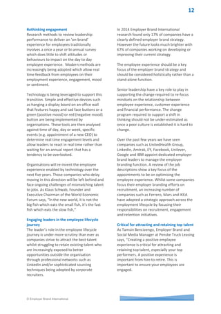 © Employer Brand International
Candidate management
With the rapid growth in social media and
mobile technology, candidates are exposed to
a proliferation of channels as part of their job
search.
One of the early adopters of using technology
to enhance the candidate experience is
Orange, one of the world's leading
telecommunications operators with sales of
39 billion euros for 2014 and 156,000
employees worldwide. Present in 29
countries, the Group has more than 244
million customers.
In 2013, Orange developed one platform for
content and services to be broadcast on
multi-screen, multi-channel and multi-lingual
(one multilingual cms + delegation can be
given to countries) to ensure a consistent
candidate experience and one that showcased
their employer brand and EVP’s (see figure 6).
Supported by extensive content at
http://orange.jobs potential employees can
move amongst multiple platforms whilst
ensuring a consistent experience. Whilst these
touchpoints are only part of the experience
journey they highlight the benefits of
adopting a strategic approach to consistently
managing the employee experience at the
‘explore and apply’ stage.
Figure 6 - orange.jobs one platform
 