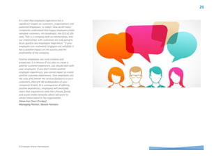 © Employer Brand International
This is exactly the stage where employees realize
the difference between companies that ‘walk the
talk’ and companies who display nice statements in
their websites or on their walls. Creating positive
employment experiences is an important element
for engagement.
Companies all over the world are generally
struggling with budget constraints, cost and
investment control. Nowadays to be a leading
company you have to demonstrate you are serious
about investing in the right resources and the right
people because it is employing and retaining the
best talent which will take your company to next
level.
A positive experience in the workplace has a
tremendous affect outside the company. It
encourages employees to be ambassadors of the
core values of the brand and positions the company
as a ‘preferred employer’ against its competitors.
Giuliana Massimino (Italy)
Country Communications Manager
Sandvik Italia S.p.A
‘Quite simply, I believe that happy employees
perform at their best. If they are passionate about
what they do, work in a trusting environment with
highly skilled colleagues and in a company they can
be proud of then they will provide stellar
performance. They are telling a story every day to
friends, relatives, networks about work and if that
story is positive they will attract other like-minded
individuals to the company.
That is the best and most relevant sourcing
platform any company can build on.’
Michael Holm (Denmark)
HR Senior Manager, Lego
Simply put ‘In People Matters, Experience Matters.’
There is a famous quote from Maya Angelou “I've
learned that people will forget what you said,
people will forget what you did, but people will
never forget how you made them feel” that has
become our bible for creating an experience for
whoever comes in contact with our employer
brand. We apply this philosophy not only with our
employees but also with our candidates, event
invitees, clients or consumers.
Guided by this philosophy we have seen
tremendous improvements in our candidate offer
acceptance and joining rates, employee and client
retention rates. Another key thing to note is that
you have to provide a seamless experience to all
parties, it can’t be one over the other; because
their experience is inter-connected and has a
reverberating effect on each other and all brands –
business, consumer, employer and social.
Amandeep Kaur (India)
Employer Branding Lead-India
Sapient
A person who feels appreciated will always do
more than what is expected! Gone are the days
where the vast majority of people traipse to work
in the Western World. Work is secondary, it is a
part of our lives not our lives. We all strive to jump
out of bed in the mornings similar to the Disney’s
Seven Dwarfs who sing on the way there and while
there. There is only one problem, in order to live
this life you need to carefully select which employer
will provide this opportunity. This is where the
appropriate implementation of an Employer’s
Value Proposition becomes front and centre of
engaging and retaining key talent. Nothing
changes throughout our lives, we all work at our
best when we are recognised, valued, appreciated
and of course have the sense of belonging.
As easy as it sounds, all that is required by an
employer is to deliver on the employment
promise. The rhetoric of over promise and under
deliver has no place in creating a workplace where
success is inevitable. Humans have a pack
mentality and enjoy being part of something
greater than themselves and working towards
common goals. By providing the environment to
succeed and the tools of the trade, it would be
highly unlikely that those employees who are living
the life they dreamed of, with an employer who
makes them sing on the way to work would not
have the psychological contract required for the
business to be sustainable into the future.
Linda Halse (Australia)
Manager People & Culture, City of Mitcham
 