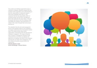 © Employer Brand International
Leadership voices from around the world
At UnitedHealth Group our employer value
proposition (EVP) was generated from and by our
employees. Our EVP is an expression of what our
employees experience each and every day, because
that is what they told us in our research and
development. Even with our employees as the
source of our EVP, a large part of an employee’s
experience is dependent upon their specific
business unit, manager and team. So while our
EVP may be an expression of what most employees
experience most of the time in most pockets of the
organization variation does occur. Individual
manager education and accountability for
delivering on the promised employee experience to
try to minimize that variation is a must and yet is
the largest and most complex challenge we face on
a daily basis. There are a number of tactics we
have applied and are launching this year including
a communications plan associated with our annual
employee survey and an educational video. Our
Leadership Profile has been evolved to include
accountability as a Talent Steward. All of this
continues to move the dial in a positive direction in
this respect. It wouldn’t be true if I didn’t say that it
sometimes it feels like we are swimming upstream
to move the dial as much as is needed to minimize
any variation in the employee experience.
Heather Polivka (USA)
Senior Director of Global Employment Branding &
Marketing, UnitedHealth Group
Senior leadership at Telstra have embraced the
management and communication of our EVP as a
strategic response in building a competitive
advantage around talent. What we find
challenging as a large, complex organisation is that
the employee experience is the sum of all parts;
accountability is shared. Even when coordination
and effective collaboration has occurred in the
design of all facets that contribute to our strong
EVP, it’s ultimately down to our people managers
to consistently enable that brilliant employee
experience.
Brie Mason (Australia)
Employer Brand Manager, Telstra
Leadership presents the greatest challenge and
failure by an organisation and their leaders to
recognize the systems that enable an employee
experience to align with the employer value
proposition (EVP). Leadership creates the
possibility for constructive employee experience
through clarity, environment, team effectiveness
and effective performance management. For
successful alignment, leaders must value the
critical role that people play and acknowledge that
the significance of any EVP is only as good as the
reality of the employee experience.
Kathryn Gallina (Australia)
Senior Manager, Transformation and Culture
Change, SA Water
What is the
number 1
challenge you face
in creating an
employee
experience aligned
with your
employer value
proposition(s)?
 