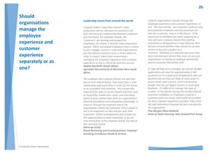 © Employer Brand International
The number one challenge organizations face in
creating an employee experience aligned with the
employer value proposition is the understanding of
who has responsibility in making this happen. I
think many employees think that it is ‘big
corporate’ that has the responsibility when it is
actually the peers and the direct management
teams that really have the most impact. These are
the people that interact with the employees daily
and display the employer value proposition as it
relates to the culture through their actions day in
and day out.
The realization that the team and management
has the most powerful impact on the employee is
not always understood and at the forefront of their
mind. The creation of the culture of the
organization is first framed with the team that the
employee is engaged in. This impact should be
more stressed in management training so they
understand how much they can influence the
experience an employee has whilst at the company
and how this can impact their engagement, and
their ability to innovate and grow within the
organization.
Gabrielle Madison (USA)
Senior HR Manager, Thomson Reuters
 