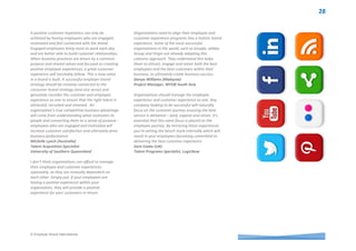 © Employer Brand International
Organizations that strive to deliver a positive
customer experience cannot underestimate the
importance of investing in their workforce. A
positive relationship between an organization and
its employees can influence a positive connection
between employees and customers. Should an
organization manage the employee experience and
customer experience separately? No. The
employee and customer experience can be
managed differently but not separately. The
responsibility of delivering a positive experience is
owned by each employee. The organization is
responsible for creating an employee experience
that instils a passion to deliver on the brand
promise. The practice of managing the employee
and customer experience separately may work in
the short term, however, you risk the result of a
disengaged workforce. Companies with a thriving
brand, such as Apple and Starbucks, have
developed an organic ecosystem that combines the
employee and customer experience into a shared
brand.
Eric Clemons (USA)
Employment Branding and Social Media
Manager, U.S. Cellular
Where there is strong integration between
employee and consumer experience strategy it
fosters a positive working environment whereby
employees develop a greater understanding of the
needs of customers and are motivated, engaged
and committed to deliver superior customer
experiences.
Marie Sandman (Sweden)
Owner and Partner, Nora Talent Sourcing
At Respol we see our employees as our internal
client and the main ambassador of the company.
We believe organisations should manage a unique
experience. It is the only way to consistently
communicate our employer brand and EVP. For
instance, we are launching a new product in our
petrol stations and the first communication action
was to share the initiative, the advantages of the
product and the advertising campaign with our
employees. A special focus of this action has been
highly specialized training for vendors in the point
of sale for the product to ensure a distinctive
experience for clients to support increased sales.
Esther Poza Campos (Spain)
Employee Value Proposition Manager, Repsol
Maria Bravo Membrilla (Spain)
Employee Value Proposition Manager, Repsol
Despite employee and customer experience being
very much alike in terms of raison d’etre, the
business should have in mind that both experiences
are aimed to different audiences/consumers with
different moments of consumption and motivations
to ‘live’ the experience. Brand values, mission and
vision can work as a common start for both
experiences (clients and employees) and also some
visual aspects. However the tactic and daily
application should adapt to the target population.
Rogelio Sanchez (Mexico)
Millward Brown Mexico, HR Director
The most effective way to engage leaders about
the importance of creating a positive employee
experience during the employee’s time with the
organization, depends on leaders’ readiness to be
engaged on the subject. For the skilled employer
brand strategist, this requires assessing where the
leader sits on a continuum from ‘does not see as
important’ to ‘sees as extremely important’. Once
the level of readiness is established, the most
appropriate engagement strategy is selected.
These strategies can be based around raising
awareness of how positive employment
experiences impact business performance such as
the link between high levels of employee
engagement and high levels of customer
satisfaction and increased sales.
Another strategy can be based around enabling
leaders to take ownership for creating the positive
employee experience by identifying the resources
and conditions they require such as budgets, team
members, executive sponsorship and cultural
enablers such as empowerment. For those leaders
who are at the high end of the continuum, the
appropriate strategy will be based on accelerating
action around employer brand strategy. This may
include implementing a brand ambassador
program or further developing below the line EVP
elements (values, behaviours and actions) for
particular employee segments.
Cassandra Westerman (Australia)
Employer Brand Strategist, Employer Brand Life
 