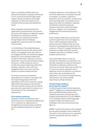 © Employer Brand International
In employer branding,
'EXPERIENCE' is everything
Brett Minchington MBA & Lisa G. Morris
People are continuously exposed to brand experiences
throughout their day either as a consumer, employee or
candidate. The reality is that these experiences are
rarely distinctive, consistent or deliver what is expected
based on the perception people have about the brand.
At its worst, the impact is loss of business (customer),
accepting another job offer (candidate), resignation
(employee) or poor reputation (potential employee
and/or potential customer).
There are many examples of great brands around us
such as Virgin, Apple, Starbucks and Chanel and one
thing that is consistent amongst them is how they make
us feel because of the experience we have when we
interact with their products, services and/or people.
In this paper we will focus on the importance of the
employee experience, its impact on the customer
experience and present a model for creating and
sustaining a distinctive, integrated brand experience.
We will also provide insights into how to develop a
strategy to optimize employee experience, customer
loyalty and profitability.
Quite often those responsible for managing how a
brand is experienced are working in different
departments. This results in very little communication
or coordination between personnel and absence of a
shared vision of how a brand experience should make
consumers, employees or candidates feel. We believe it
is a lack of knowledge in how to deliver an experience
which impacts positively on sales, engagement, and
advocacy that is at the root of the cause.
In the service profit chain model by James Heskett and
his colleagues at Harvard Business School more than 20
years ago he researched the connection between
customer loyalty and employee engagement and found
profit and growth are stimulated primarily by customer
loyalty. Loyalty is a direct result of customer
satisfaction. Satisfaction is largely influenced by the
value of services provided to customers.
Key insights
• Organizations have traditionally
focused on customer
experience as a key
differentiator for success.
• What’s been missing has been a
focus on the role of the
employee in the relationship
between organizations and their
customers.
• Employees are central to the
customer experience and
leaders must adopt an
integrated approach towards
brand experience if they are to
remain relevant to the needs of
customers and the talent that
drive these experiences.
Actionable tools
1. Minchington & Morris Brand
Experience ModelTM
2. Employee Experience
Assessment Survey
3. Employee Journey Strategy Map
 