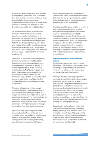 © Employer Brand International
Figure 1: Minchington & Morris Brand Experience ModelTM
Increasing leadership focus
Now more than ever, leadership teams are
increasingly focused on the employee
experience because of the ease and speed at
which negative sentiments about experiences
can be shared by candidates, employees and
former employees through social media.
With a talent matching crisis taking place in
many countries, companies cannot afford to
overlook the importance of a positive
experience not just in the candidate phase,
but throughout the employment lifecycle.
Smart organizations will adopt a long term
strategic focus on employee experience -
shifting mindsets of leaders empowered to
manage the employee experience and
broadening ownership outside of HR.
Every employee and leader has a role to play
in contributing to developing a culture with a
core purpose of creating a distinctive
employment experience.
Where does responsibility lie?
Marketing is generally responsible for
managing the customer experience when
traditional brand experience models are
deployed. A critical part of managing the
customer experience is educating employees
on how to deliver the desired brand
experience.
Research by Employer Brand International in
2014 found 58% of employees have not been
trained in how to deliver their company’s
brand promise with New Zealand leaders the
most trained (58%) and Belarusians the least
(12%). No wonder there is such disconnect
between what companies promise about their
products/services and how customers
experience them. How often have you called
the ‘help line’ of a company only to be left
waiting on the line or frustrated and confused
by the person answering your call who is
reading from a script on their computer
screen resulting in very little emotional
engagement in the discussion.
 