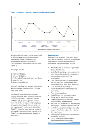 © Employer Brand International
In industries where there are a large number
of competitors, consumers have a choice to
take their business elsewhere and many do as
a result of poor brand experiences.
In a monopolistic industry such as many public
services it seems we are destined to poor
brand experiences for the rest of our lives!
On many occasions a lack of competition
facilitates a lack of service. Poor brand
experiences are also likely to lead to a
perception the company has poor leadership,
poor culture and low employee engagement.
Not only can it impact on future sales it can
also act as a deterrent for candidates seeking
future employment with the company (no-
way would I work there!) or on their advocacy
(no-way would I recommend my friends to
work there!).
Companies in industries such as hospitality,
telecommunications or retail have been
forced to innovate their brand experience
practices or face extinction as a result of
increasing competition. Hotel and travel
websites such as TripAdvisor, Expedia and
Wotif now provide consumers with the
opportunity to better understand the
experience they are likely to encounter when
staying at a particular hotel based on the
reviews of customers who have previously
stayed there.
The same is happening in the employer
branding field with candidates now able to
visit employer rating websites to gain an
insight into, “What it would be like to work in
a particular company.” The main challenge for
companies in improving the candidate
experience across multiple online and offline
channels is carrying the experience through
the employee’s tenure with the company.
Companies who recruit employer brand
leaders where the focus of the role is on
recruiting talent are unlikely to gain the same
benefits that companies do who adopt a
strategic approach to employer branding
across the entire employment lifecycle.
These latter companies are more likely to
communicate across functions responsible for
delivering the brand experience and adopt an
integrated approach to managing customer
and employer brand experiences.
It is not unusual for a new employee to have a
poor recruitment experience, an above
average onboarding experience and then a
range of experiences (good and bad)
throughout their tenure. The challenge for
companies today is to provide a consistently
distinctive experience across the employment
lifecycle and this can only come from a
strategic focus which involves engaging
leaders across functions with a focus on
providing an employee experience aligned
with company’s values and employer value
proposition(s).
Employee experience assessment and
strategy
The employee experience journey can be
defined as, “The pathway a person takes from
exploring an employer to work for to their
retirement or rehire and the experiences
encountered at each ‘touchpoint'.
To design the ideal employee experience
journey and evaluate its reality, an employee
experience journey map can be a very
effective tool. Designed from the employee’s
point of view, an employee experience
journey map details each interaction or touch-
point within each stage of the employee’s
relationship with the organization. Very
simplistically, it’s a way to walk in the
employees, candidates or alumni’s shoes – to
describe and understand what each are doing,
thinking and feeling at each stage.
As candidates and employees evolve their
relationship with an employer, they have
distinct objectives with different needs and
motivators at each stage. Mapping out the
overall journey and the touchpoints at each
stage aids with identifying any disparity
between the ideals and practical realities of
the experience (see Figure 2).
.
 