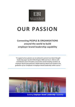 OUR PASSION
Connecting PEOPLE & ORGANISATIONS
around the world to build
employer brand leadership capability
“In support of our passion we are pleased to present our latest thought
leadership paper by Brett Minchington MBA and Lisa G. Morris with
contributions from 45 leaders around the world including members of
Employer Brand International’s Global Advisory Board and students and
graduates of our Certificate in Employer Brand Leadership online course.”
 