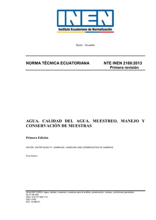 Quito - Ecuador
NORMA TÉCNICA ECUATORIANA NTE INEN 2169:2013
Primera revisión
AGUA. CALIDAD DEL AGUA. MUESTREO. MANEJO Y
CONSERVACIÓN DE MUESTRAS
Primera Edición
WATER. WATER QUALITY. SAMPLING. HANDLING AND CONSERVATION OF SAMPLES.
First Edition
DESCRIPTORES: Agua, calidad, muestreo, muestras para el análisis, preservación, manejo, condiciones generales.
AL 01.06-202
CDU: 614.777.620.113
CIIU: 4100
ICS: 13.060.01
 