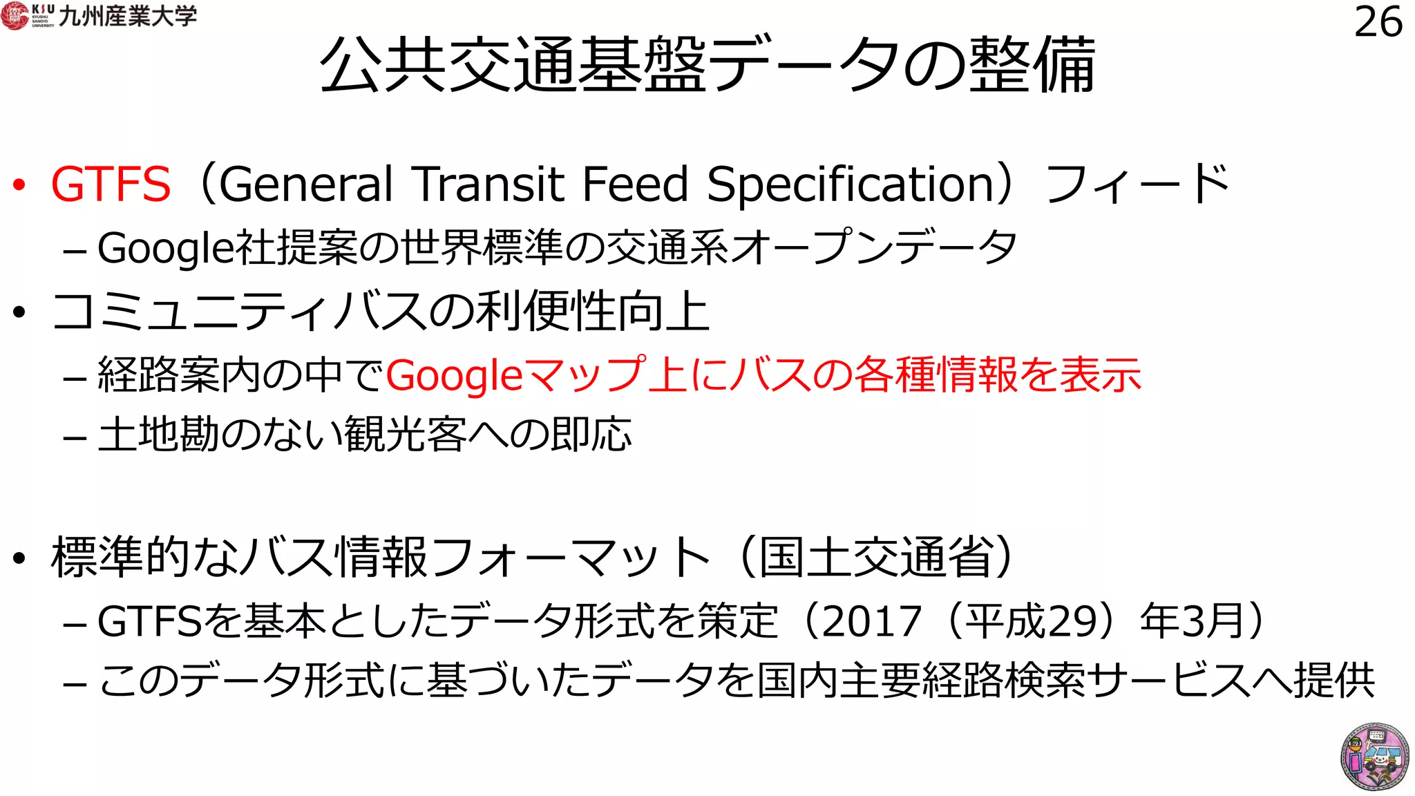 公共交通基盤データの整備
• GTFS（General Transit Feed Specification）フィード
– Google社提案の世界標準の交通系オープンデータ
• コミュニティバスの利便性向上
– 経路案内の中でGoogleマップ上にバスの各種情報を表示
– 土地勘のない観光客への即応
• 標準的なバス情報フォーマット（国土交通省）
– GTFSを基本としたデータ形式を策定（2017（平成29）年3月）
– このデータ形式に基づいたデータを国内主要経路検索サービスへ提供
26
 
